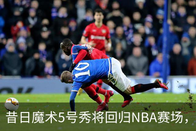 昔日魔术5号秀将回归NBA赛场，他已经确定将离开皇马？
