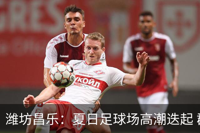 潍坊昌乐：夏日足球场高潮迭起 群众乐享体育盛宴