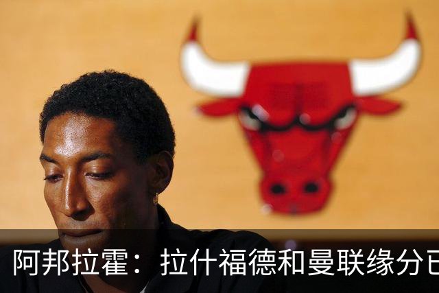 阿邦拉霍：拉什福德和曼联缘分已尽，他一定会离队