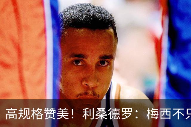 高规格赞美！利桑德罗：梅西不只是球王，谦逊格局成就体坛最佳！